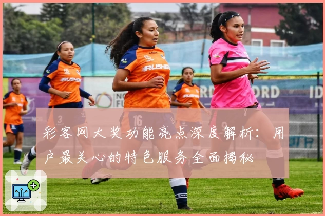 彩客网大奖功能亮点深度解析：用户最关心的特色服务全面揭秘