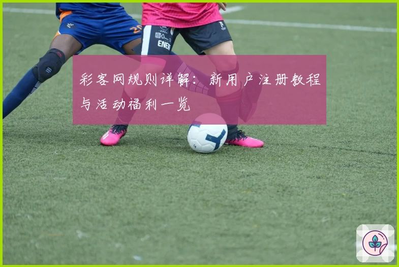 彩客网规则详解：新用户注册教程与活动福利一览