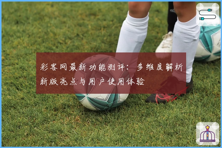 彩客网最新功能测评：多维度解析新版亮点与用户使用体验