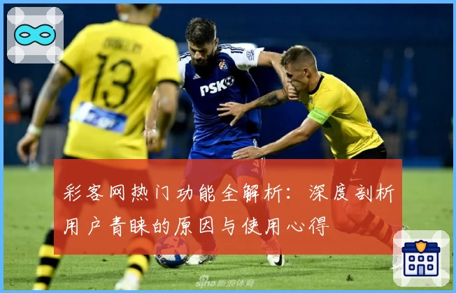 彩客网热门功能全解析：深度剖析用户青睐的原因与使用心得