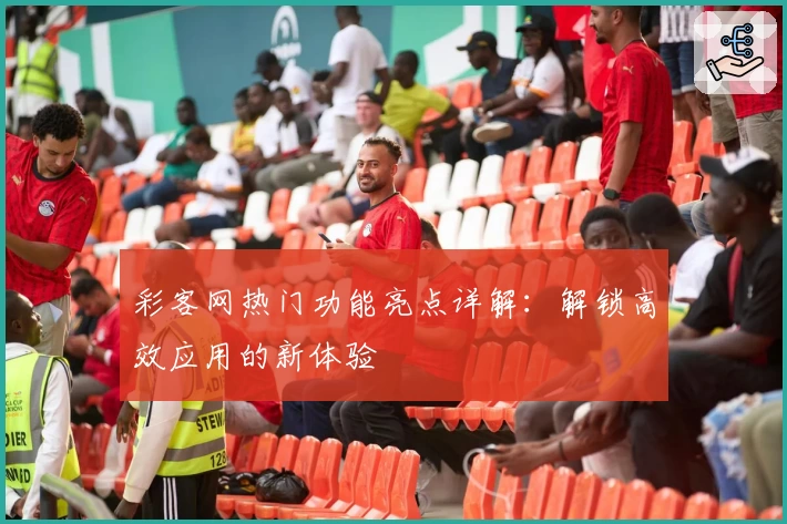 彩客网热门功能亮点详解：解锁高效应用的新体验