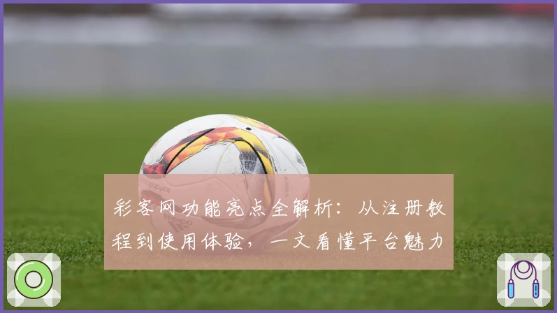 彩客网功能亮点全解析：从注册教程到使用体验，一文看懂平台魅力