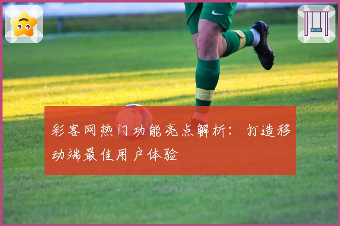 彩客网热门功能亮点解析：打造移动端最佳用户体验