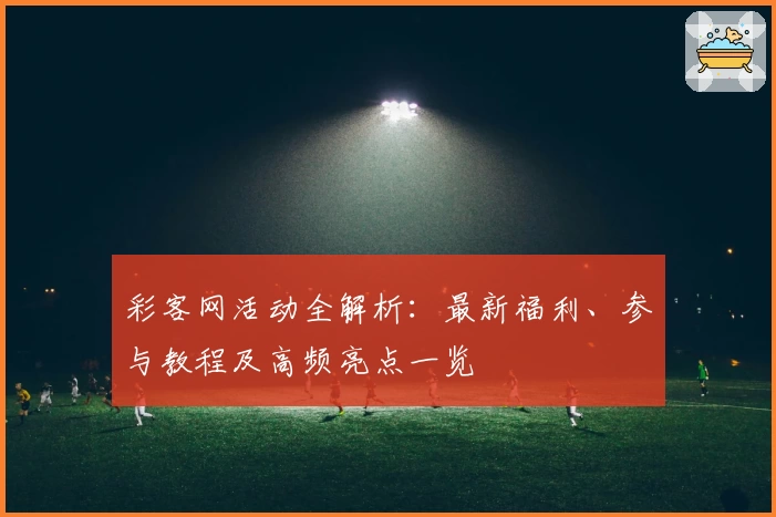 彩客网活动全解析：最新福利、参与教程及高频亮点一览