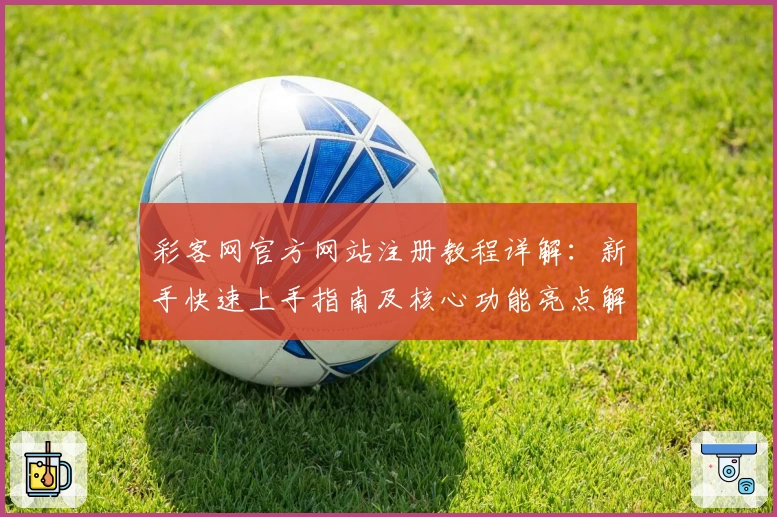 彩客网官方网站注册教程详解:新手快速上手指南及核心功能亮点解析