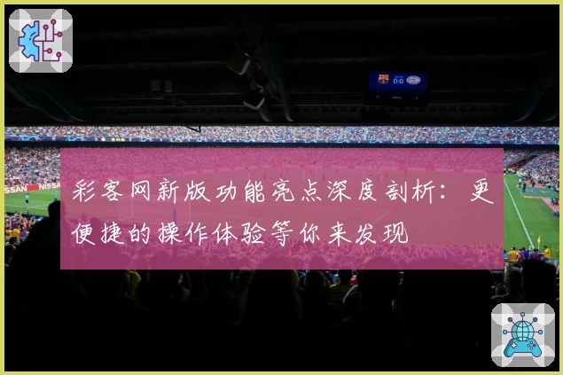 彩客网新版功能亮点深度剖析：更便捷的操作体验等你来发现