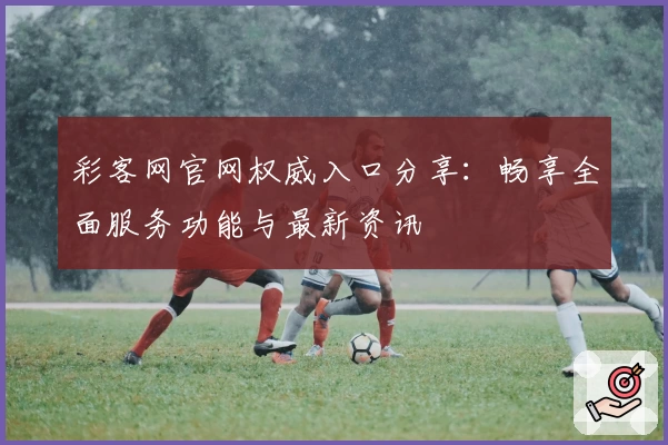 彩客网官网权威入口分享：畅享全面服务功能与最新资讯