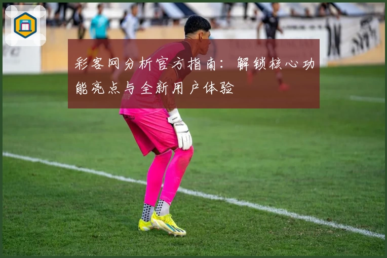 彩客网分析官方指南：解锁核心功能亮点与全新用户体验