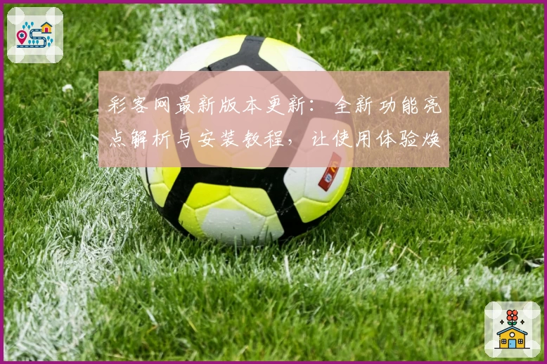 彩客网最新版本更新：全新功能亮点解析与安装教程，让使用体验焕然一新
