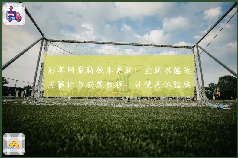 彩客网最新版本更新：全新功能亮点解析与安装教程，让使用体验焕然一新