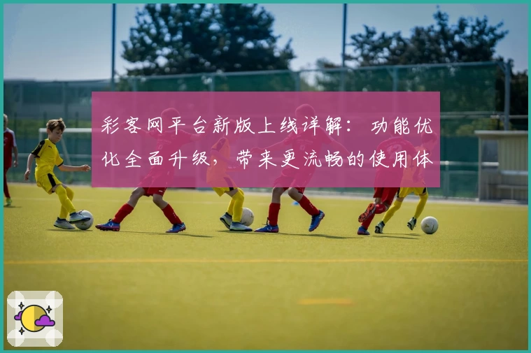 彩客网平台新版上线详解：功能优化全面升级，带来更流畅的使用体验