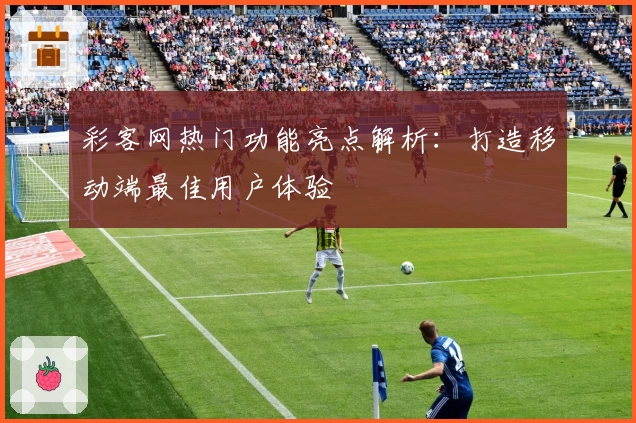 彩客网热门功能亮点解析：打造移动端最佳用户体验